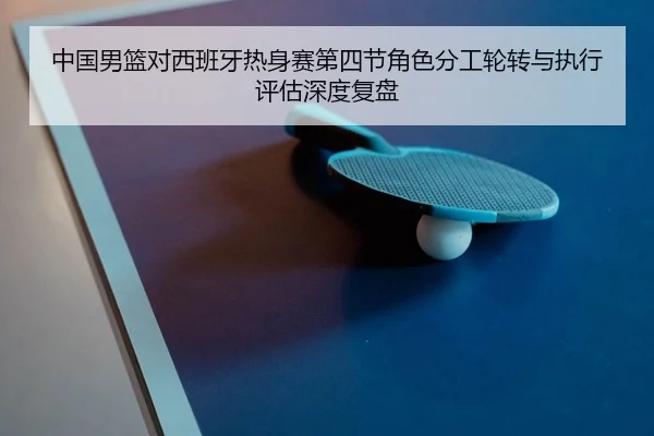 中国男篮对西班牙热身赛第四节角色分工轮转与执行评估深度复盘